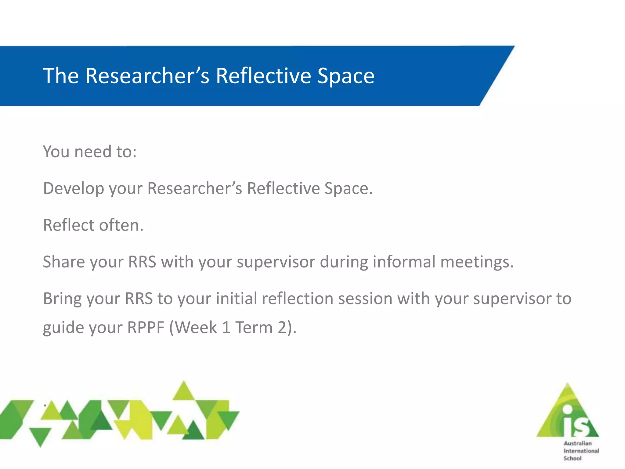 The Researcher’s Reflective Space
You need to:
Develop your Researcher’s Reflective Space.
Reflect often.
Share your RRS with your supervisor during informal meetings.
Bring your RRS to your initial reflection session with your supervisor to
guide your RPPF (Week 1 Term 2).
.
 