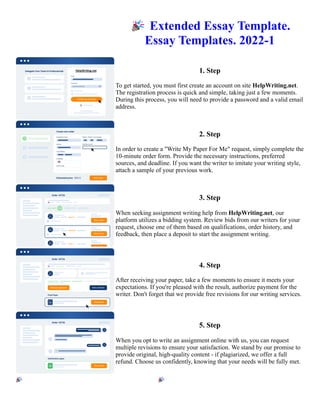 🎉Extended Essay Template.
Essay Templates. 2022-1
1. Step
To get started, you must first create an account on site HelpWriting.net.
The registration process is quick and simple, taking just a few moments.
During this process, you will need to provide a password and a valid email
address.
2. Step
In order to create a "Write My Paper For Me" request, simply complete the
10-minute order form. Provide the necessary instructions, preferred
sources, and deadline. If you want the writer to imitate your writing style,
attach a sample of your previous work.
3. Step
When seeking assignment writing help from HelpWriting.net, our
platform utilizes a bidding system. Review bids from our writers for your
request, choose one of them based on qualifications, order history, and
feedback, then place a deposit to start the assignment writing.
4. Step
After receiving your paper, take a few moments to ensure it meets your
expectations. If you're pleased with the result, authorize payment for the
writer. Don't forget that we provide free revisions for our writing services.
5. Step
When you opt to write an assignment online with us, you can request
multiple revisions to ensure your satisfaction. We stand by our promise to
provide original, high-quality content - if plagiarized, we offer a full
refund. Choose us confidently, knowing that your needs will be fully met.
🎉Extended Essay Template. Essay Templates. 2022-1 🎉Extended Essay Template. Essay Templates. 2022-1
 