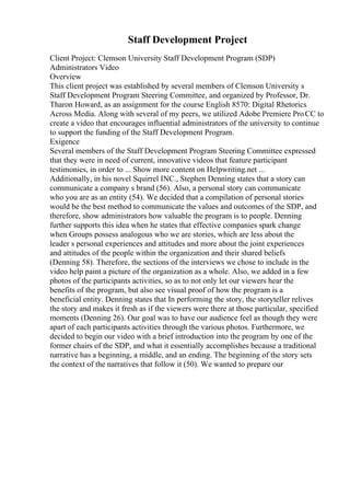 Staff Development Project
Client Project: Clemson University Staff Development Program (SDP)
Administrators Video
Overview
This client project was established by several members of Clemson University s
Staff Development Program Steering Committee, and organized by Professor, Dr.
Tharon Howard, as an assignment for the course English 8570: Digital Rhetorics
Across Media. Along with several of my peers, we utilized Adobe Premiere ProCC to
create a video that encourages influential administrators of the university to continue
to support the funding of the Staff Development Program.
Exigence
Several members of the Staff Development Program Steering Committee expressed
that they were in need of current, innovative videos that feature participant
testimonies, in order to ... Show more content on Helpwriting.net ...
Additionally, in his novel Squirrel INC., Stephen Denning states that a story can
communicate a company s brand (56). Also, a personal story can communicate
who you are as an entity (54). We decided that a compilation of personal stories
would be the best method to communicate the values and outcomes of the SDP, and
therefore, show administrators how valuable the program is to people. Denning
further supports this idea when he states that effective companies spark change
when Groups possess analogous who we are stories, which are less about the
leader s personal experiences and attitudes and more about the joint experiences
and attitudes of the people within the organization and their shared beliefs
(Denning 58). Therefore, the sections of the interviews we chose to include in the
video help paint a picture of the organization as a whole. Also, we added in a few
photos of the participants activities, so as to not only let our viewers hear the
benefits of the program, but also see visual proof of how the program is a
beneficial entity. Denning states that In performing the story, the storyteller relives
the story and makes it fresh as if the viewers were there at those particular, specified
moments (Denning 26). Our goal was to have our audience feel as though they were
apart of each participants activities through the various photos. Furthermore, we
decided to begin our video with a brief introduction into the program by one of the
former chairs of the SDP, and what it essentially accomplishes because a traditional
narrative has a beginning, a middle, and an ending. The beginning of the story sets
the context of the narratives that follow it (50). We wanted to prepare our
 