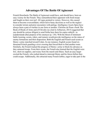 Advantages Of The Battle Of Agincourt
French Drawbacks The Battle of Agincourt could have, and should have, been an
easy victory for the French. They outnumbered their opponent with fresh troops
and fought on their own turf. All signs pointed to victory. However, this caused
them to become overconfident, which led to hasty decisions as well as the neglect
to consider terrain and prior encounters with palings. Intelligence Assets Spies have
always been a part of warfare in one form or another. Christine de Pisan s book The
Book of Deeds of Arms and of Chivalry (as cited in Arthurson, 2013) suggested that
one should be curiose diligent to send forthe here there his espies subtylli...to
[u]nderstande [the] purpose of his enemyes (p. 136). With the threat of imminent
battle looming, scouts, riders, and runners would provide intelligence on the status of
enemy formations and their disposition. Both the English and French used scouts as
Henry s army marched toward Calais. In one instance, English scouts found six
thousand French guarding a river crossing that forced them to find another route.
Similarly, the French tracked the progress of Henry s army to block his advance as
they amassed troops. From their scouts, the French also learned that the English were
few, short on supplies, and weary from the march and illness. Such an easy target
excited the French, who rushed ahead to intercept Henry and his forces before they
could escape. Additionally, this attracted many French nobles, eager to take part in the
 