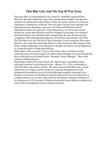 Thin Blue Line And The Fog Of War Essay
The essay film, as contextualized in this course by AgneМЂs Varda and Ross
McElwee, has been defined by many traits, perhaps most notable in the physical
presence of said directors in their films; at times on screen, at times in voiceovers,
sometimes a combination of thereof. Over the span of several class meetings, this
particular trait (the filmmaker s presence a la Varda and McElwee) and its
implications became the epicenter of most discussions, as well as the assumed
baseline by which other directors would be critiqued. In this paper, the argument
advanced is that by the standard(s) that emerged from the class discussions and
evaluations of the aforementioned directors, Errol Morris specifically in his films
The Thin Blue Line and The Fog of War technically is not an essayistic film maker.
However, this stance also states that Morris is a film essayist by other means, in that
Morris simply implements Laura Rascaroli s thoughts on reflectivity and subjectivity
in a form dissimilar to Varda and McElwee.
What makes a film essayistic? It isn t a film maker video recording an actual
traditional essay of words on paper, but rather certain thoughts conveyed through film
that would otherwise be found in print. Alexandre Astruc, although... Show more
content on Helpwriting.net ...
Stella Bruzzi outlines his most obvious one. Morris aim is consistently marry
individual testimony with historical events... (Bruzzi 231). This is undeniable in
both Thin Blue Line and Fog of War. The entire focus of Thin Blue Line is on the
subjectivity of a single event the murder of a cop and subsequent trial of the
perpetrator(s) through the eyes of several individuals uniquely connected to the
incident s occurrence (which holds in itself the reflectivity). In Fog of War there is
a single testimony for several events in Robert McNamara s dynamic reflection on
his experiences as US Secretary of Defense during what many scholars consider to be
some of the most important years in modern American
 