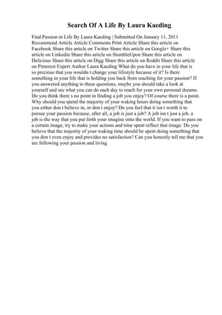 Search Of A Life By Laura Kaeding
Find Passion in Life By Laura Kaeding | Submitted On January 11, 2011
Recommend Article Article Comments Print Article Share this article on
Facebook Share this article on Twitter Share this article on Google+ Share this
article on Linkedin Share this article on StumbleUpon Share this article on
Delicious Share this article on Digg Share this article on Reddit Share this article
on Pinterest Expert Author Laura Kaeding What do you have in your life that is
so precious that you wouldn t change your lifestyle because of it? Is there
something in your life that is holding you back from reaching for your passion? If
you answered anything to these questions, maybe you should take a look at
yourself and see what you can do each day to reach for your own personal dreams.
Do you think there s no point in finding a job you enjoy? Of course there is a point.
Why should you spend the majority of your waking hours doing something that
you either don t believe in, or don t enjoy? Do you feel that it isn t worth it to
pursue your passion because, after all, a job is just a job? A job isn t just a job, a
job is the way that you put forth your imagine onto the world. If you want to pass on
a certain image, try to make your actions and time spent reflect that image. Do you
believe that the majority of your waking time should be spent doing something that
you don t even enjoy and provides no satisfaction? Can you honestly tell me that you
are following your passion and living
 