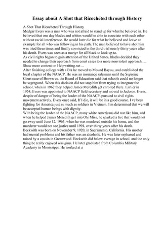 Essay about A Shot that Ricocheted through History
A Shot That Ricocheted Through History
Medgar Evers was a man who was not afraid to stand up for what he believed in. He
believed that one day blacks and whites would be able to associate with each other
without racial interference. He would later die for what he believed and leave an
example for all who was following in his path. The man believed to have shot him
was tried three times and finally convicted in the third trial nearly thirty years after
his death. Evers was seen as a martyr for all black to look up to.
As civil rights began to gain attention of the United States, blacks decided they
needed to change their approach from court cases to a more nonviolent approach. ...
Show more content on Helpwriting.net ...
After finishing college with a BA he moved to Mound Bayou, and established the
local chapter of the NAACP. He was an insurance salesman until the Supreme
Court case of Brown vs. the Board of Education said that schools could no longer
be segregated. When this decision did not stop him from trying to integrate the
school, when in 1962 they helped James Meredith get enrolled there. Earlier in
1954, Evers was appointed to NAACP field secretary and moved to Jackson. Evers,
despite of danger of being the leader of the NAACP, pursued to civil rights
movement actively. Evers once said, If I die, it will be in a good course. I ve been
fighting for America just as much as soldiers in Vietnam. I m determined that we will
be accepted human beings with dignity.
With being the leader of the NAACP, many white Americans did not like him, and
when he helped James Meredith get into Ole Miss, he sparked a fire that would not
go away until June 12, 1963, when he was murdered outside his home, and the
murderer would not see justice until 1994, over thirty years after his death.
Beckwith was born on November 9, 1920, in Sacramento, California. His mother
had mental problems and his father was an alcoholic. He was later orphaned and
raised by a cousin in Greenwood. Beckwith did below average in school, and the only
thing he really enjoyed was guns. He later graduated from Columbia Military
Academy in Mississippi. He worked at a
 