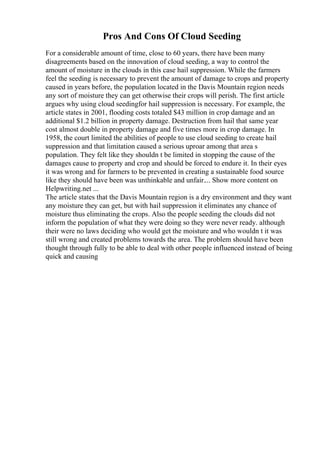 Pros And Cons Of Cloud Seeding
For a considerable amount of time, close to 60 years, there have been many
disagreements based on the innovation of cloud seeding, a way to control the
amount of moisture in the clouds in this case hail suppression. While the farmers
feel the seeding is necessary to prevent the amount of damage to crops and property
caused in years before, the population located in the Davis Mountain region needs
any sort of moisture they can get otherwise their crops will perish. The first article
argues why using cloud seedingfor hail suppression is necessary. For example, the
article states in 2001, flooding costs totaled $43 million in crop damage and an
additional $1.2 billion in property damage. Destruction from hail that same year
cost almost double in property damage and five times more in crop damage. In
1958, the court limited the abilities of people to use cloud seeding to create hail
suppression and that limitation caused a serious uproar among that area s
population. They felt like they shouldn t be limited in stopping the cause of the
damages cause to property and crop and should be forced to endure it. In their eyes
it was wrong and for farmers to be prevented in creating a sustainable food source
like they should have been was unthinkable and unfair.... Show more content on
Helpwriting.net ...
The article states that the Davis Mountain region is a dry environment and they want
any moisture they can get, but with hail suppression it eliminates any chance of
moisture thus eliminating the crops. Also the people seeding the clouds did not
inform the population of what they were doing so they were never ready. although
their were no laws deciding who would get the moisture and who wouldn t it was
still wrong and created problems towards the area. The problem should have been
thought through fully to be able to deal with other people influenced instead of being
quick and causing
 