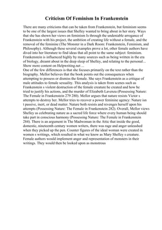 Criticism Of Feminism In Frankenstein
There are many criticisms that can be taken from Frankenstein, but feminism seems
to be one of the largest issues that Shelley wanted to bring about in her story. Ways
that she has shown her views on feminism Is through the undeniable arrogance of
Frankenstein with his project, the ambition of creating life without a female, and the
removal of the feminine (The Monster in a Dark Room: Frankenstein, Feminism, and
Philosophy). Although these several examples prove a lot, other female authors have
dived into her literature to find ideas that all point to the same subject: feminism.
Frankenstein is influenced highly by many sources such as being written in the era
of biology, dreamt about in the deep sleep of Shelley, and relating to the personal...
Show more content on Helpwriting.net ...
One of the few differences is that she focuses primarily on the text rather than the
biography. Mellor believes that the book points out the consequences when
attempting to possess or dismiss the female. She says Frankenstein as a critique of
male attitudes to female sexuality. This analysis is taken from scenes such as
Frankenstein s violent destruction of the female creature he created and how he
tried to justify his actions, and the murder of Elizabeth Lavenza (Possessing Nature:
The Female in Frankenstein 279 280). Mellor argues that nature resists Victor s
attempts to destroy her. Mellor tries to recover a power feminine agency: Nature isn
t passive, inert, or dead matter. Nature both resists and revenges herself upon his
attempts (Possessing Nature: The Female in Frankenstein 282). Overall, Mellor views
Shelley as celebrating nature as a sacred life force where every human being should
take part in conscious harmony (Possessing Nature: The Female in Frankenstein
284). There is an argument in The Madwoman in the Attic that inside the good,
domestic, nineteenth century women writers, there was rage and anger unleashed
when they picked up the pen. Counter figures of the ideal woman were created in
women s writings, which resulted in what we know as Mary Shelley s creature.
Female authors would implement anger and representation of monsters in their
writings. They would then be looked upon as monstrous
 