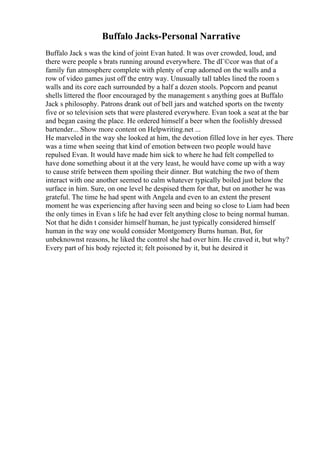 Buffalo Jacks-Personal Narrative
Buffalo Jack s was the kind of joint Evan hated. It was over crowded, loud, and
there were people s brats running around everywhere. The dГ©cor was that of a
family fun atmosphere complete with plenty of crap adorned on the walls and a
row of video games just off the entry way. Unusually tall tables lined the room s
walls and its core each surrounded by a half a dozen stools. Popcorn and peanut
shells littered the floor encouraged by the management s anything goes at Buffalo
Jack s philosophy. Patrons drank out of bell jars and watched sports on the twenty
five or so television sets that were plastered everywhere. Evan took a seat at the bar
and began casing the place. He ordered himself a beer when the foolishly dressed
bartender... Show more content on Helpwriting.net ...
He marveled in the way she looked at him, the devotion filled love in her eyes. There
was a time when seeing that kind of emotion between two people would have
repulsed Evan. It would have made him sick to where he had felt compelled to
have done something about it at the very least, he would have come up with a way
to cause strife between them spoiling their dinner. But watching the two of them
interact with one another seemed to calm whatever typically boiled just below the
surface in him. Sure, on one level he despised them for that, but on another he was
grateful. The time he had spent with Angela and even to an extent the present
moment he was experiencing after having seen and being so close to Liam had been
the only times in Evan s life he had ever felt anything close to being normal human.
Not that he didn t consider himself human, he just typically considered himself
human in the way one would consider Montgomery Burns human. But, for
unbeknownst reasons, he liked the control she had over him. He craved it, but why?
Every part of his body rejected it; felt poisoned by it, but he desired it
 