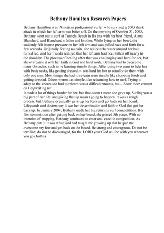 Bethany Hamilton Research Papers
Bethany Hamilton is an American professional surfer who survived a 2003 shark
attack in which her left arm was bitten off. On the morning of October 31, 2003,
Bethany went out to surf at Tunnels Beach in Ha ena with her best friend, Alana
Blanchard, and Blanchard s father and brother. While lying on her board,she
suddenly felt intense pressure on her left arm and was pulled back and forth for a
few seconds. Originally feeling no pain, she noticed the water around her had
turned red, and her friends realized that her left arm had been bitten off nearly to
the shoulder. The process of healing after that was challenging and hard for her, but
she overcame it with her faith in God and hard work. Bethany had to overcome
many obstacles, such as re learning simple things. After using two arms to help her
with basic tasks, like getting dressed, it was hard for her to actually do them with
only one arm. Most things she had to relearn were simple like chopping foods and
getting dressed. Others weren t as simple, like relearning how to surf. Trying to
adapt to the chores she had to relearn was a difficult process, but... Show more content
on Helpwriting.net ...
It made a lot of things harder for her, but that doesn t mean she gave up. Surfing was a
big part of her life, and giving that up wasn t going to happen. It was a rough
process, but Bethany eventually gave up her fears and got back on her board.
Lifeguards and doctors say it was her determination and faith in God that got her
back up. In January 2004, Bethany made her big return in surf competitions. Her
first competition after getting back on her board, she placed 5th place. With no
intention of stopping, Bethany continued to enter and excel in competition. As
Bethany put it, It was what God had taught me growing up that helped me
overcome my fear and get back on the board. Be strong and courageous. Do not be
terrified; do not be discouraged, for the LORD your God will be with you wherever
you go (Joshua
 