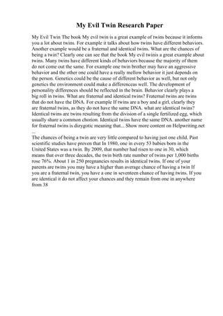 My Evil Twin Research Paper
My Evil Twin The book My evil twin is a great example of twins because it informs
you a lot about twins. For example it talks about how twins have different behaviors.
Another example would be a fraternal and identical twins. What are the chances of
being a twin? Clearly one can see that the book My evil twinis a great example about
twins. Many twins have different kinds of behaviors because the majority of them
do not come out the same. For example one twin brother may have an aggressive
behavior and the other one could have a really mellow behavior it just depends on
the person. Genetics could be the cause of different behavior as well, but not only
genetics the environment could make a differenceas well. The development of
personality differences should be reflected in the brain. Behavior clearly plays a
big roll in twins. What are fraternal and identical twins? Fraternal twins are twins
that do not have the DNA. For example If twins are a boy and a girl, clearly they
are fraternal twins, as they do not have the same DNA. what are identical twins?
Identical twins are twins resulting from the division of a single fertilized egg, which
usually share a common chorion. Identical twins have the same DNA. another name
for fraternal twins is dizygotic meaning that... Show more content on Helpwriting.net
...
The chances of being a twin are very little compared to having just one child. Past
scientific studies have proven that In 1980, one in every 53 babies born in the
United States was a twin. By 2009, that number had risen to one in 30, which
means that over three decades, the twin birth rate number of twins per 1,000 births
rose 76%. About 1 in 250 pregnancies results in identical twins. If one of your
parents are twins you may have a higher than average chance of having a twin If
you are a fraternal twin, you have a one in seventeen chance of having twins. If you
are identical it do not affect your chances and they remain from one in anywhere
from 38
 