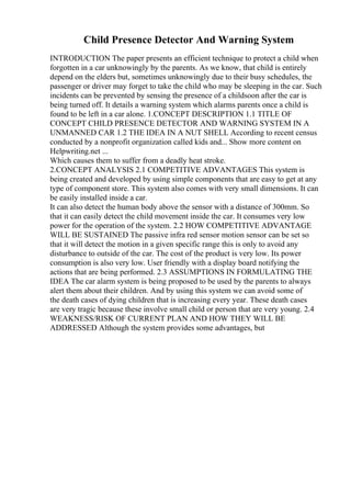 Child Presence Detector And Warning System
INTRODUCTION The paper presents an efficient technique to protect a child when
forgotten in a car unknowingly by the parents. As we know, that child is entirely
depend on the elders but, sometimes unknowingly due to their busy schedules, the
passenger or driver may forget to take the child who may be sleeping in the car. Such
incidents can be prevented by sensing the presence of a childsoon after the car is
being turned off. It details a warning system which alarms parents once a child is
found to be left in a car alone. 1.CONCEPT DESCRIPTION 1.1 TITLE OF
CONCEPT CHILD PRESENCE DETECTOR AND WARNING SYSTEM IN A
UNMANNED CAR 1.2 THE IDEA IN A NUT SHELL According to recent census
conducted by a nonprofit organization called kids and... Show more content on
Helpwriting.net ...
Which causes them to suffer from a deadly heat stroke.
2.CONCEPT ANALYSIS 2.1 COMPETITIVE ADVANTAGES This system is
being created and developed by using simple components that are easy to get at any
type of component store. This system also comes with very small dimensions. It can
be easily installed inside a car.
It can also detect the human body above the sensor with a distance of 300mm. So
that it can easily detect the child movement inside the car. It consumes very low
power for the operation of the system. 2.2 HOW COMPETITIVE ADVANTAGE
WILL BE SUSTAINED The passive infra red sensor motion sensor can be set so
that it will detect the motion in a given specific range this is only to avoid any
disturbance to outside of the car. The cost of the product is very low. Its power
consumption is also very low. User friendly with a display board notifying the
actions that are being performed. 2.3 ASSUMPTIONS IN FORMULATING THE
IDEA The car alarm system is being proposed to be used by the parents to always
alert them about their children. And by using this system we can avoid some of
the death cases of dying children that is increasing every year. These death cases
are very tragic because these involve small child or person that are very young. 2.4
WEAKNESS/RISK OF CURRENT PLAN AND HOW THEY WILL BE
ADDRESSED Although the system provides some advantages, but
 