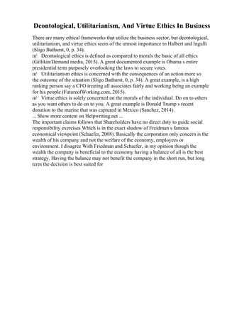 Deontological, Utilitarianism, And Virtue Ethics In Business
There are many ethical frameworks that utilize the business sector, but deontological,
utilitarianism, and virtue ethics seem of the utmost importance to Halbert and Ingulli
(Sligo Bathurst, 0, p. 34).
пѓ Deontological ethics is defined as compared to morals the basic of all ethics
(Gillikin/Demand media, 2015). A great documented example is Obama s entire
presidential term purposely overlooking the laws to secure votes.
пѓ Utilitarianism ethics is concerned with the consequences of an action more so
the outcome of the situation (Sligo Bathurst, 0, p. 34). A great example, is a high
ranking person say a CFO treating all associates fairly and working being an example
for his people (FutureofWorking.com, 2015).
пѓ Virtue ethics is solely concerned on the morals of the individual. Do on to others
as you want others to do on to you. A great example is Donald Trump s recent
donation to the marine that was captured in Mexico (Sanchez, 2014).
... Show more content on Helpwriting.net ...
The important claims follows that Shareholders have no direct duty to guide social
responsibility exercises Which is in the exact shadow of Freidman s famous
economical viewpoint (Schaefer, 2008). Basically the corporation only concern is the
wealth of his company and not the welfare of the economy, employees or
environment. I disagree With Friedman and Schaefer, in my opinion though the
wealth the company is beneficial to the economy having a balance of all is the best
strategy. Having the balance may not benefit the company in the short run, but long
term the decision is best suited for
 