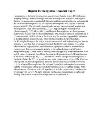 Hepatic Hemangioma Research Paper
Hemangioma is the most common non cystic benign hepatic lesion. Depending on
imaging findings, hepatic hemangiomas can be categorized as typical and atypical.
Typical hemangiomas comprised of three distinct histological subtypes, including (i)
the cavernous hemangioma, (ii) the capillary hemangioma and (iii) the sclerosed
hemangioma (1). The atypical group includes various categories such as giant and
heterogeneous large hemangiomas (2, 3). A.1.Typical hepatic hemangiomas
Ultrasonography (US): Generally, typical hepatic hemangiomas are homogeneous
hyperechoic masses with well defined margins and posterior acoustic enhancement at
US examination. In 10% of cases, the lesion may be seen as a hypoechoic lesion due
to the presence of an underlying... Show more content on Helpwriting.net ...
On T2 weighted images, the lesion is hyperintense with well defined margins, but the
intensity is less than that of the cerebrospinal fluid (CSF) or a hepatic cyst. After
administration of gadolinium, the lesion shows peripheral nodular discontinuous
enhancement that progresses centripetally in the delayed phases. At diffusion
weighted imaging (DWI), hepatic hemangiomas are typically hyperintense even with
high b values because of slow blood flow and are hypointense on ADC map because
of restricted diffusion (1, 10, 11). The contrast kinetics in capillary hemangiomas is
similar to that of the CT, i.e. a uniform and rapid enhancement occurs (12). When an
arterioportal shunt is also present a transient perilesional enhancement is observed
(13). In sclerosed hemangiomas, the zones of central sclerosis appear hypointense
and the overall signal of the lesion is heterogeneous on T2 weighted images. After
administration of contrast material, a peripheral nodular enhancement develops and
progresses very slowly. An early transient perilesional enhancement is a classical
finding. Sometimes, sclerosed hemangiomas do not enhance at
 