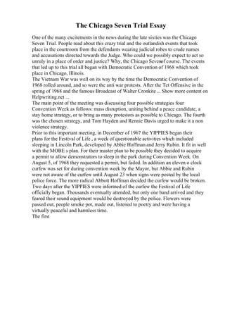 The Chicago Seven Trial Essay
One of the many excitements in the news during the late sixties was the Chicago
Seven Trial. People read about this crazy trial and the outlandish events that took
place in the courtroom from the defendants wearing judicial robes to crude names
and accusations directed towards the Judge. Who could we possibly expect to act so
unruly in a place of order and justice? Why, the Chicago Sevenof course. The events
that led up to this trial all began with Democratic Convention of 1968 which took
place in Chicago, Illinois.
The Vietnam War was well on its way by the time the Democratic Convention of
1968 rolled around, and so were the anti war protests. After the Tet Offensive in the
spring of 1968 and the famous Broadcast of Walter Cronkite ... Show more content on
Helpwriting.net ...
The main point of the meeting was discussing four possible strategies four
Convention Week as follows: mass disruption, uniting behind a peace candidate, a
stay home strategy, or to bring as many protestors as possible to Chicago. The fourth
was the chosen strategy, and Tom Hayden and Rennie Davis urged to make it a non
violence strategy.
Prior to this important meeting, in December of 1967 the YIPPIES began their
plans for the Festival of Life , a week of questionable activities which included
sleeping in Lincoln Park, developed by Abbie Hoffman and Jerry Rubin. It fit in well
with the MOBE s plan. For their master plan to be possible they decided to acquire
a permit to allow demonstrators to sleep in the park during Convention Week. On
August 5, of 1968 they requested a permit, but failed. In addition an eleven o clock
curfew was set for during convention week by the Mayor, but Abbie and Rubin
were not aware of the curfew until August 23 when signs were posted by the local
police force. The more radical Abbott Hoffman decided the curfew would be broken.
Two days after the YIPPIES were informed of the curfew the Festival of Life
officially began. Thousands eventually attended, but only one band arrived and they
feared their sound equipment would be destroyed by the police. Flowers were
passed out, people smoke pot, made out, listened to poetry and were having a
virtually peaceful and harmless time.
The first
 