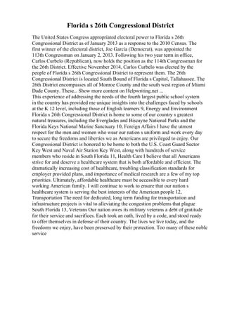 Florida s 26th Congressional District
The United States Congress appropriated electoral power to Florida s 26th
Congressional District as of January 2013 as a response to the 2010 Census. The
first winner of the electoral district, Joe Garcia (Democrat), was appointed the
113th Congressman on January 2, 2013. Following his two year term in office,
Carlos Curbelo (Republican), now holds the position as the 114th Congressman for
the 26th District. Effective November 2014, Carlos Curbelo was elected by the
people of Florida s 26th Congressional District to represent them. The 26th
Congressional District is located South Bound of Florida s Capitol, Tallahassee. The
26th District encompasses all of Monroe County and the south west region of Miami
Dade County. These... Show more content on Helpwriting.net ...
This experience of addressing the needs of the fourth largest public school system
in the country has provided me unique insights into the challenges faced by schools
at the K 12 level, including those of English learners 9, Energy and Environment
Florida s 26th Congressional District is home to some of our country s greatest
natural treasures, including the Everglades and Biscayne National Parks and the
Florida Keys National Marine Sanctuary 10, Foreign Affairs I have the utmost
respect for the men and women who wear our nation s uniform and work every day
to secure the freedoms and liberties we as Americans are privileged to enjoy. Our
Congressional District is honored to be home to both the U.S. Coast Guard Sector
Key West and Naval Air Station Key West, along with hundreds of service
members who reside in South Florida 11, Health Care I believe that all Americans
strive for and deserve a healthcare system that is both affordable and efficient. The
dramatically increasing cost of healthcare, troubling classification standards for
employer provided plans, and importance of medical research are a few of my top
priorities. Ultimately, affordable healthcare must be accessible to every hard
working American family. I will continue to work to ensure that our nation s
healthcare system is serving the best interests of the American people 12,
Transportation The need for dedicated, long term funding for transportation and
infrastructure projects is vital to alleviating the congestion problems that plague
South Florida 13, Veterans Our nation owes its military veterans a debt of gratitude
for their service and sacrifices. Each took an oath, lived by a code, and stood ready
to offer themselves in defense of their country. The lives we live today, and the
freedoms we enjoy, have been preserved by their protection. Too many of these noble
service
 