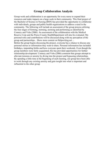 Group Collaboration Analysis
Group work and collaboration is an opportunity for every nurse to expand their
resources and make impacts on a large scale in their community. This final project of
the Bachelor of Science in Nursing (BSN) has provided the opportunity to collaborate
with individuals, groups and public health organizations to address a need in the
community. The following will include an assessment of the group process utilizing
the four stages of forming, storming, norming and performing as identified by
Connery and Vohs (2006). An assessment of the collaboration with the Medical
Reserve Corp and the Pierce County HealthDepartment will also be evaluated. My
personal roles and contributions will be discussed along with my perception of the
group and partnerships... Show more content on Helpwriting.net ...
Before the group begins discussing the project, everyone has a chance to discuss any
personal stories or information they want to share. Personal information has included
birthdays, impending births and how everyone spent their weekends. Even though the
group members were fairly acquainted, this has provided opportunities for further
relationship development. Connery and Vohs (2006) comment that groups attempt to
alleviate tensions or anxiety by diving into the project and bypassing relationships.
By spending a little time at the beginning of each meeting, our group have been able
to work through any existing anxiety and gain insight into what is important and
influential to the other group
 