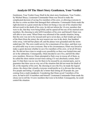 Analysis Of The Short Story Gentlemen, Your Verdict
Gentlemen, Your Verdict Essay Draft In the short story Gentlemen, Your Verdict ,
by Michael Bruce, Lieutenant Commander Oram was forced to make the
complicated decision of saving five members of his crew, or allowing everyone to
die due to a mine accident that damaged their submarine. Commander Oram made the
right decision to a great extent due to there not being a way out of his situation that
did not result in the death of his crew, he did not inform the 14 crew members that
were to die, that they were being killed, and he spared all but one of his married crew
members. By choosing to only kill14 members of his crew and himself, Oram was
still able to save some. When Oram was informed of the outside situation, being
that the crew was not to be rescued until up to seven days, as their tender got some
of the blast (from the mine), the next nearest one was in dry dock, four hundred
miles away, with half her plates off, and the planes were grounded until the storm
ended (par.26). The crew could survive for a maximum of two days, and there was
no achievable way to save everyone. Due to his circumstances, Oram was forced to
make a quick decision whether to save five members of his crew, or let all 20 men
die. He did not have time to weigh every possibility as there was limited time and
air in the submarine. Consequently, Oram decided to save five, and kill the other
crew members. However, Oram attempted to find a way to rescue all of them, as
he called the shore station several times asking if it was absolutely certain, then?
(par.31) that there was no way for them to be rescued by an external party, just to
guarantee that there was no way out of the situation that did not mean the death of
all, or the majority of his crew. By choosing to save the five, he made the logical
choice, the choice that virtually everyone would prefer as it is obvious that saving
five people and letting 15 people die is better than letting all 20 people die, just
coming from a math standpoint. Considering that Oram saved 5 members of his
crew, he had to kill 14 members and himself. Lieutenant Commander Oram made the
choice not to tell the 14 crew members that were to be killed. Consequently, he could
control the situation
 