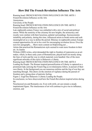 How Did The French Revolution Influence The Arts
Running head: FRENCH REVOLUTION INFLUENCE ON THE ARTS 1
French Revolution Influence on the Arts
Anonymous
University of the People
Running head: FRENCH REVOLUTION INFLUENCE ON THE ARTS 2
French Revolution Influence on the Arts
Late eighteenth century France was embattled with a mix of social and political
unrest. While the austerity of the citizenry hit new heights, the aristocracy and
royalty were smitten with their luxurious, palatial surroundings. Socioeconomic
instability and polarity, during this time, influenced artists to break norms and seek
meaningful art as a way to define the period. Illiteracy in eighteenth century Europe
created opportunities for art to be a tool for encouraging revolution fervor. Over the
next few paragraphs, ... Show more content on Helpwriting.net ...
Artists that practiced the Romanticism style seemed to want more freedom in their
art. As Jeanne
Willette (2009) writes, artist demanded the right to freedom of expression as an art
maker, which, in these early years of Romanticism, played itself out mostly along
the lines of style and the way in which materials were handled. One of the more
significant artworks of this style is Delacroix s Liberty
Running head: FRENCH REVOLUTION INFLUENCE ON THE ARTS 4
Leading the People. The Roman inspired personification of Liberty is captured as a
prominent lady carrying the French flag as revolutionaries follow, in pursuit of their
own liberty. In the background you see numerous militias and the fog of war they are
marching through. This draws on the emotion of vigilance during the pursuit of
freedom and a strong draw of patriotic feeling.
Figure 2. EugГЁne Delacroix s Liberty Leading the People.
In conclusion, we have discovered how the French Revolution inspired artists during
the
Neoclassical era and Romantic era. Even with strife, art can remain a steady
inspirational figure. The timelessness of art will continue to give rise to influence,
emotion, and
 