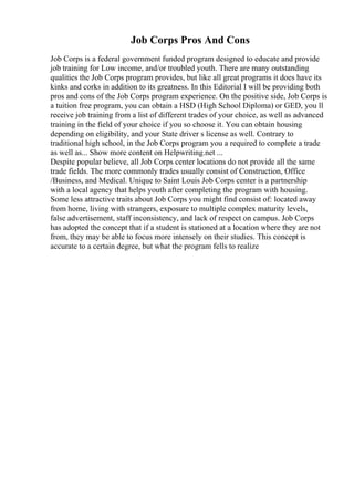 Job Corps Pros And Cons
Job Corps is a federal government funded program designed to educate and provide
job training for Low income, and/or troubled youth. There are many outstanding
qualities the Job Corps program provides, but like all great programs it does have its
kinks and corks in addition to its greatness. In this Editorial I will be providing both
pros and cons of the Job Corps program experience. On the positive side, Job Corps is
a tuition free program, you can obtain a HSD (High School Diploma) or GED, you ll
receive job training from a list of different trades of your choice, as well as advanced
training in the field of your choice if you so choose it. You can obtain housing
depending on eligibility, and your State driver s license as well. Contrary to
traditional high school, in the Job Corps program you a required to complete a trade
as well as... Show more content on Helpwriting.net ...
Despite popular believe, all Job Corps center locations do not provide all the same
trade fields. The more commonly trades usually consist of Construction, Office
/Business, and Medical. Unique to Saint Louis Job Corps center is a partnership
with a local agency that helps youth after completing the program with housing.
Some less attractive traits about Job Corps you might find consist of: located away
from home, living with strangers, exposure to multiple complex maturity levels,
false advertisement, staff inconsistency, and lack of respect on campus. Job Corps
has adopted the concept that if a student is stationed at a location where they are not
from, they may be able to focus more intensely on their studies. This concept is
accurate to a certain degree, but what the program fells to realize
 