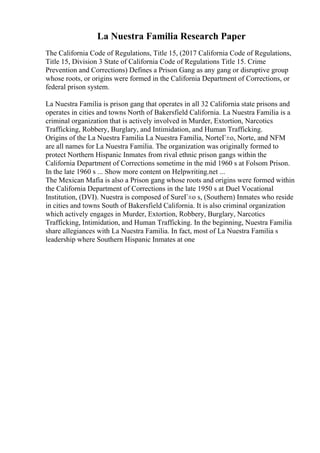La Nuestra Familia Research Paper
The California Code of Regulations, Title 15, (2017 California Code of Regulations,
Title 15, Division 3 State of California Code of Regulations Title 15. Crime
Prevention and Corrections) Defines a Prison Gang as any gang or disruptive group
whose roots, or origins were formed in the California Department of Corrections, or
federal prison system.
La Nuestra Familia is prison gang that operates in all 32 California state prisons and
operates in cities and towns North of Bakersfield California. La Nuestra Familia is a
criminal organization that is actively involved in Murder, Extortion, Narcotics
Trafficking, Robbery, Burglary, and Intimidation, and Human Trafficking.
Origins of the La Nuestra Familia La Nuestra Familia, NorteГ±o, Norte, and NFM
are all names for La Nuestra Familia. The organization was originally formed to
protect Northern Hispanic Inmates from rival ethnic prison gangs within the
California Department of Corrections sometime in the mid 1960 s at Folsom Prison.
In the late 1960 s ... Show more content on Helpwriting.net ...
The Mexican Mafia is also a Prison gang whose roots and origins were formed within
the California Department of Corrections in the late 1950 s at Duel Vocational
Institution, (DVI). Nuestra is composed of SureГ±o s, (Southern) Inmates who reside
in cities and towns South of Bakersfield California. It is also criminal organization
which actively engages in Murder, Extortion, Robbery, Burglary, Narcotics
Trafficking, Intimidation, and Human Trafficking. In the beginning, Nuestra Familia
share allegiances with La Nuestra Familia. In fact, most of La Nuestra Familia s
leadership where Southern Hispanic Inmates at one
 