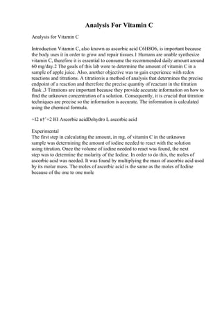 Analysis For Vitamin C
Analysis for Vitamin C
Introduction Vitamin C, also known as ascorbic acid C6H8O6, is important because
the body uses it in order to grow and repair tissues.1 Humans are unable synthesize
vitamin C, therefore it is essential to consume the recommended daily amount around
60 mg/day.2 The goals of this lab were to determine the amount of vitamin C in a
sample of apple juice. Also, another objective was to gain experience with redox
reactions and titrations. A titrationis a method of analysis that determines the precise
endpoint of a reaction and therefore the precise quantity of reactant in the titration
flask .3 Titrations are important because they provide accurate information on how to
find the unknown concentration of a solution. Consequently, it is crucial that titration
techniques are precise so the information is accurate. The information is calculated
using the chemical formula.
+I2 в†’+2 HI Ascorbic acidDehydro L ascorbic acid
Experimental
The first step in calculating the amount, in mg, of vitamin C in the unknown
sample was determining the amount of iodine needed to react with the solution
using titration. Once the volume of iodine needed to react was found, the next
step was to determine the molarity of the Iodine. In order to do this, the moles of
ascorbic acid was needed. It was found by multiplying the mass of ascorbic acid used
by its molar mass. The moles of ascorbic acid is the same as the moles of Iodine
because of the one to one mole
 