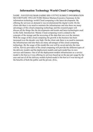 Information Technology World Cloud Computing
NAME : NAVEEN KUMAR GADDE SID:11557932 SUBJECT:INFORMATION
SECURITY(ITC 595) LECTURE:Mohsin Murtaza Executive Summary In the
information technology world Cloud computing is the latest development. By
offering the services on demand it was revolutionized the digital world. On the
client side there is no need to maintain the infrastructure and also there are many
advantages of this cloud computing technology and this research paper will
discuss all the things like the developments and trends and latest technologies used
in this field. Introduction: Mainly Cloud computing word is related to the
concepts of the storage and the accessing of the data that was over the internet.
With the usage of this cloud computing the growth in the business has been
increased over the decade very high. On the client side there is no need to maintain
the infrastructure and also there are many advantages of this cloud computing
technology. By the usage of this model the cost will be saved and also the time
will be. Service providers of the cloud computing will provide the different types of
the delivery models and the deployment models and each model has its own
services and features. Out of all the deployment models infrastructure as a service
model is the best as it was offering its services based up on the pay per usage by the
user and out of all the delivery models hybrid model is the best as it was having all
the benefits of both the public and the private. (Eric,
 