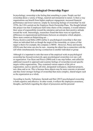 Psychological Ownership Paper
In psychology, ownership is the feeling that something is yours. People can feel
ownership about a variety of things, material and immaterial in nature. Is there a way
organizations can benefit from higher employee engagement, increased financial
performance and lower turnover, simply by increasing feelings of ownership? In mid
1970s, the USA carried out the Employee Stock Ownership Plans. The thought behind
this project was that if employees held some shares of the company, it would enhance
their sense of responsibility toward the enterprise and activate their positive attitude
toward the work. Interestingly, researchers found that there were no significant
differences in organizational performance between an enterprise which adopted...
Show more content on Helpwriting.net ...
Pierce, Kostova and Dirks (2001) define it: psychological ownership is that state
where an individual feels as though the target of the ownership, or a piece of that
target is theirs For example, this company is MINE . However, Pierce and Jussila
(2010) note that mine can also be ours , meaning the object has a connection with the
self while simultaneously having a connection to another individual or group.
Although it is important to note that most of the empirical work on psychological
ownership has focused exclusively upon psychological ownership over one s job
or organization. Van Dyne and Pierce (2004) took it one step further, and called for
additional research to approach and examine feelings of ownership toward specific
targets within organizations. They examined various aspects of the job or
organization, such as specific job roles, designated workspaces, important projects,
new ideas and so on. This is because these objects may be more concrete or personal
and thus foster stronger feelings of ownership than more complex, shared targets such
as the organization as a whole.
According to Jussila, Tarkiainen, Sarstedt and Hair (2015) psychological ownership
is both cognitive and affective. In other words, it reflects the employees awareness,
thoughts, and beliefs regarding the object of possession and the personal
 