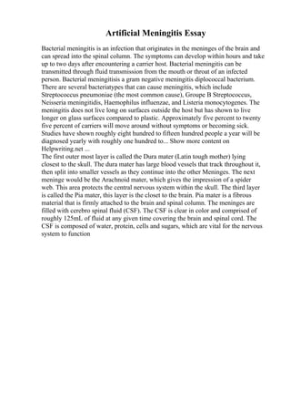 Artificial Meningitis Essay
Bacterial meningitis is an infection that originates in the meninges of the brain and
can spread into the spinal column. The symptoms can develop within hours and take
up to two days after encountering a carrier host. Bacterial meningitis can be
transmitted through fluid transmission from the mouth or throat of an infected
person. Bacterial meningitisis a gram negative meningitis diplococcal bacterium.
There are several bacteriatypes that can cause meningitis, which include
Streptococcus pneumoniae (the most common cause), Groupe B Streptococcus,
Neisseria meningitidis, Haemophilus influenzae, and Listeria monocytogenes. The
meningitis does not live long on surfaces outside the host but has shown to live
longer on glass surfaces compared to plastic. Approximately five percent to twenty
five percent of carriers will move around without symptoms or becoming sick.
Studies have shown roughly eight hundred to fifteen hundred people a year will be
diagnosed yearly with roughly one hundred to... Show more content on
Helpwriting.net ...
The first outer most layer is called the Dura mater (Latin tough mother) lying
closest to the skull. The dura mater has large blood vessels that track throughout it,
then split into smaller vessels as they continue into the other Meninges. The next
meninge would be the Arachnoid mater, which gives the impression of a spider
web. This area protects the central nervous system within the skull. The third layer
is called the Pia mater, this layer is the closet to the brain. Pia mater is a fibrous
material that is firmly attached to the brain and spinal column. The meninges are
filled with cerebro spinal fluid (CSF). The CSF is clear in color and comprised of
roughly 125mL of fluid at any given time covering the brain and spinal cord. The
CSF is composed of water, protein, cells and sugars, which are vital for the nervous
system to function
 
