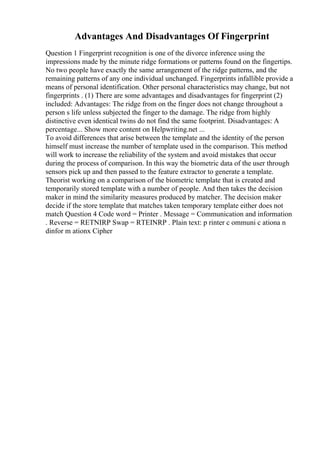 Advantages And Disadvantages Of Fingerprint
Question 1 Fingerprint recognition is one of the divorce inference using the
impressions made by the minute ridge formations or patterns found on the fingertips.
No two people have exactly the same arrangement of the ridge patterns, and the
remaining patterns of any one individual unchanged. Fingerprints infallible provide a
means of personal identification. Other personal characteristics may change, but not
fingerprints . (1) There are some advantages and disadvantages for fingerprint (2)
included: Advantages: The ridge from on the finger does not change throughout a
person s life unless subjected the finger to the damage. The ridge from highly
distinctive even identical twins do not find the same footprint. Disadvantages: A
percentage... Show more content on Helpwriting.net ...
To avoid differences that arise between the template and the identity of the person
himself must increase the number of template used in the comparison. This method
will work to increase the reliability of the system and avoid mistakes that occur
during the process of comparison. In this way the biometric data of the user through
sensors pick up and then passed to the feature extractor to generate a template.
Theorist working on a comparison of the biometric template that is created and
temporarily stored template with a number of people. And then takes the decision
maker in mind the similarity measures produced by matcher. The decision maker
decide if the store template that matches taken temporary template either does not
match Question 4 Code word = Printer . Message = Communication and information
. Reverse = RETNIRP Swap = RTEINRP . Plain text: p rinter c ommuni c ationa n
dinfor m ationx Cipher
 