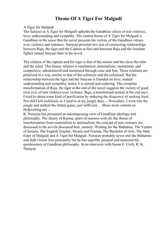 Theme Of A Tiger For Malgudi
A Tiger for Malgudi
The Sanyasi in A Tiger for Malgudi upholds the Gandhian values of non violence,
love, understanding and sympathy. The central theme of A Tiger for Malgudi is
Gandhian in the sense that the novel presents the victory of the Gandhian virtues
over violence and rudeness. Narayan presents two sets of contrasting relationships
between Raja, the tiger and the Captain at first and between Raja and the freedom
fighter turned Sanyasi later in the novel.
The relation of the captain and the tiger is that of the master and the slave the ruler
and the ruled. This binary relation is mechanical, materialistic, momentary and
compulsive; administered and monitored through cane and fear. These relations are
polarized in a way similar to that of the colonizer and the colonized. But the
relationship between the tiger and the Sanyasi is founded on love, mutual
understanding and sympathy; hence it is eternal and enduring. The complete
transformation of Raja, the tiger at the end of the novel suggests the victory of good
over evil, of non violence over violence. Raja, a transformed animal at the end says:
I tried to attain some kind of purification by reducing the frequency of seeking food.
Nor did I kill recklessly as I used to in my jungle days.... Nowadays, I went into the
jungle and stalked the littlest game, just sufficient ... Show more content on
Helpwriting.net ...
K. Narayan has presented an encompassing view of Gandhian ideology and
philosophy. The theory of Karma, spirit of oneness with all, the theme of
transformation from materialism to spiritualism, the concept of non violence are
discussed in the novels discussed here, namely, Waiting for the Mahatma, The Vendor
of Sweets, The English Teacher, Swami and Friends, The Bachelor of Arts, The Man
Eater of Malgudi and A Tiger for Malgudi. Narayan probably never met the Mahatma
and didn t know him personally but he has superbly grasped and mastered the
quintessence of Gandhian philosophy. In an interview with Susan E. Croft, R. K.
Narayan
 