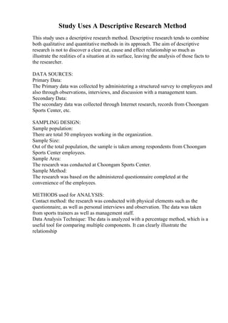Study Uses A Descriptive Research Method
This study uses a descriptive research method. Descriptive research tends to combine
both qualitative and quantitative methods in its approach. The aim of descriptive
research is not to discover a clear cut, cause and effect relationship so much as
illustrate the realities of a situation at its surface, leaving the analysis of those facts to
the researcher.
DATA SOURCES:
Primary Data:
The Primary data was collected by administering a structured survey to employees and
also through observations, interviews, and discussion with a management team.
Secondary Data:
The secondary data was collected through Internet research, records from Choongam
Sports Center, etc.
SAMPLING DESIGN:
Sample population:
There are total 50 employees working in the organization.
Sample Size:
Out of the total population, the sample is taken among respondents from Choongam
Sports Center employees.
Sample Area:
The research was conducted at Choongam Sports Center.
Sample Method:
The research was based on the administered questionnaire completed at the
convenience of the employees.
METHODS used for ANALYSIS:
Contact method: the research was conducted with physical elements such as the
questionnaire, as well as personal interviews and observation. The data was taken
from sports trainers as well as management staff.
Data Analysis Technique: The data is analyzed with a percentage method, which is a
useful tool for comparing multiple components. It can clearly illustrate the
relationship
 