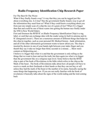 Radio Frequency Identification Chip Research Paper
For The Best Or The Worst
What if they finally found a way? A way that they you can be tagged just like
about everything else. Is it true? Has the government finally found a way to get all
the information they need from us? What if they could know everything about you
from just one simple scan of a chip the size of a grain of rice? What if it s bigger
than that and could be one of those scams into getting the human race finally under
the NWA (New World Order).
First and foremost the RFID IC or (Radio Frequency Identification Chip) is a tag,
label, or card that can exchange data with the reader using its built in antenna and its
IC (Integrated circuit ). There are a numerous amount of different things that helps tie
this chip tie together, such as your personal ID, Medical history , bank information,
and all of the other information government wants to know about you. The chip is
inserted by doctors in one of your hands right between your index finger and you
thumb they say it take no longer than thirty seconds to a minute. ... Show more
content on Helpwriting.net ...
I believe it s bigger than what it is and that the government is only telling us the
things that we want to hear and not the truth, but then again too what is its bigger
than the government like on a religious type level. Some believe that the RFID
chip is part of the book of Revelations in the bible which refers to the chip as the
Mark of the beast . The book of Revelations talks about how all people will have to
receive a mark on their foreheads or their hands so that they can not buy or sell
unless they had the mark of the beast or the number of its name, basically saying the
same things that happening now. If you are not really familiar with the book of
revelations it basically talks about the signs of the world ending and the lord coming
back
 
