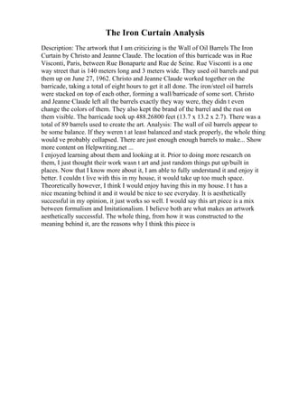 The Iron Curtain Analysis
Description: The artwork that I am criticizing is the Wall of Oil Barrels The Iron
Curtain by Christo and Jeanne Claude. The location of this barricade was in Rue
Visconti, Paris, between Rue Bonaparte and Rue de Seine. Rue Visconti is a one
way street that is 140 meters long and 3 meters wide. They used oil barrels and put
them up on June 27, 1962. Christo and Jeanne Claude worked together on the
barricade, taking a total of eight hours to get it all done. The iron/steel oil barrels
were stacked on top of each other, forming a wall/barricade of some sort. Christo
and Jeanne Claude left all the barrels exactly they way were, they didn t even
change the colors of them. They also kept the brand of the barrel and the rust on
them visible. The barricade took up 488.26800 feet (13.7 x 13.2 x 2.7). There was a
total of 89 barrels used to create the art. Analysis: The wall of oil barrels appear to
be some balance. If they weren t at least balanced and stack properly, the whole thing
would ve probably collapsed. There are just enough enough barrels to make... Show
more content on Helpwriting.net ...
I enjoyed learning about them and looking at it. Prior to doing more research on
them, I just thought their work wasn t art and just random things put up/built in
places. Now that I know more about it, I am able to fully understand it and enjoy it
better. I couldn t live with this in my house, it would take up too much space.
Theoretically however, I think I would enjoy having this in my house. I t has a
nice meaning behind it and it would be nice to see everyday. It is aesthetically
successful in my opinion, it just works so well. I would say this art piece is a mix
between formalism and Imitationalism. I believe both are what makes an artwork
aesthetically successful. The whole thing, from how it was constructed to the
meaning behind it, are the reasons why I think this piece is
 