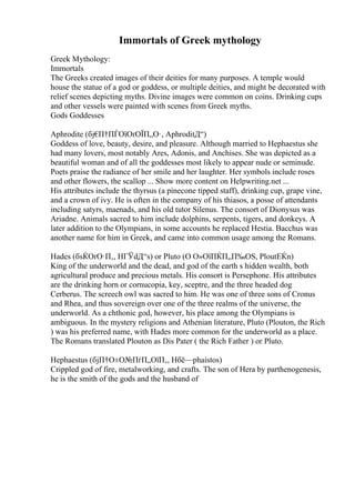 Immortals of Greek mythology
Greek Mythology:
Immortals
The Greeks created images of their deities for many purposes. A temple would
house the statue of a god or goddess, or multiple deities, and might be decorated with
relief scenes depicting myths. Divine images were common on coins. Drinking cups
and other vessels were painted with scenes from Greek myths.
Gods Goddesses
Aphrodite (бј€
П†ПЃОїОґОЇП„О·, AphroditД“)
Goddess of love, beauty, desire, and pleasure. Although married to Hephaestus she
had many lovers, most notably Ares, Adonis, and Anchises. She was depicted as a
beautiful woman and of all the goddesses most likely to appear nude or seminude.
Poets praise the radiance of her smile and her laughter. Her symbols include roses
and other flowers, the scallop ... Show more content on Helpwriting.net ...
His attributes include the thyrsus (a pinecone tipped staff), drinking cup, grape vine,
and a crown of ivy. He is often in the company of his thiasos, a posse of attendants
including satyrs, maenads, and his old tutor Silenus. The consort of Dionysus was
Ariadne. Animals sacred to him include dolphins, serpents, tigers, and donkeys. A
later addition to the Olympians, in some accounts he replaced Hestia. Bacchus was
another name for him in Greek, and came into common usage among the Romans.
Hades (бѕЌОґО·П‚, HГЎdД“s) or Pluto (О О»ОїПЌП„П‰ОЅ, PloutЕЌn)
King of the underworld and the dead, and god of the earth s hidden wealth, both
agricultural produce and precious metals. His consort is Persephone. His attributes
are the drinking horn or cornucopia, key, sceptre, and the three headed dog
Cerberus. The screech owl was sacred to him. He was one of three sons of Cronus
and Rhea, and thus sovereign over one of the three realms of the universe, the
underworld. As a chthonic god, however, his place among the Olympians is
ambiguous. In the mystery religions and Athenian literature, Pluto (Plouton, the Rich
) was his preferred name, with Hades more common for the underworld as a place.
The Romans translated Plouton as Dis Pater ( the Rich Father ) or Pluto.
Hephaestus (бјП†О±О№ПѓП„ОїП‚, Hбё—phaistos)
Crippled god of fire, metalworking, and crafts. The son of Hera by parthenogenesis,
he is the smith of the gods and the husband of
 