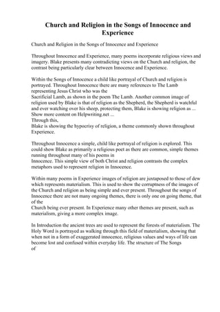 Church and Religion in the Songs of Innocence and
Experience
Church and Religion in the Songs of Innocence and Experience
Throughout Innocence and Experience, many poems incorporate religious views and
imagery. Blake presents many contradicting views on the Church and religion, the
contrast being particularly clear between Innocence and Experience.
Within the Songs of Innocence a child like portrayal of Church and religion is
portrayed. Throughout Innocence there are many references to The Lamb
representing Jesus Christ who was the
Sacrificial Lamb, as shown in the poem The Lamb. Another common image of
religion used by Blake is that of religion as the Shepherd, the Shepherd is watchful
and ever watching over his sheep, protecting them, Blake is showing religion as ...
Show more content on Helpwriting.net ...
Through this,
Blake is showing the hypocrisy of religion, a theme commonly shown throughout
Experience.
Throughout Innocence a simple, child like portrayal of religion is explored. This
could show Blake as primarily a religious poet as there are common, simple themes
running throughout many of his poems in
Innocence. This simple view of both Christ and religion contrasts the complex
metaphors used to represent religion in Innocence.
Within many poems in Experience images of religion are juxtaposed to those of dew
which represents materialism. This is used to show the corruptness of the images of
the Church and religion as being simple and ever present. Throughout the songs of
Innocence there are not many ongoing themes, there is only one on going theme, that
of the
Church being ever present. In Experience many other themes are present, such as
materialism, giving a more complex image.
In Introduction the ancient trees are used to represent the forests of materialism. The
Holy Word is portrayed as walking through this field of materialism, showing that
when not in a form of exaggerated innocence, religious values and ways of life can
become lost and confused within everyday life. The structure of The Songs
of
 