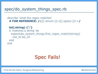 First Do No Harm: Surgical Refactoring @nellshamrell
spec/do_system_things_spec.rb
describe ‘what the regex matches’
# FOR REFERENCE: /:([[:alnum:]]+)[[:space:]]=>/
let(:string) {‘:'}
it 'matches a string' do
expect(do_system_things.first_regex_match(string))
.not_to be_nil
end
end
Spec Fails!
 