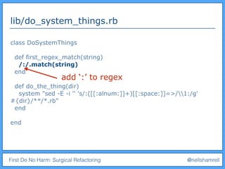 First Do No Harm: Surgical Refactoring @nellshamrell
lib/do_system_things.rb
class DoSystemThings
def first_regex_match(string)
/:/.match(string)
end
def do_the_thing(dir)
system "sed -E -i '' 's/:([[:alnum:]]+)[[:space:]]=>/1:/g'
#{dir}/**/*.rb"
end
end
add ‘:’ to regex
 