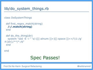 First Do No Harm: Surgical Refactoring @nellshamrell
lib/do_system_things.rb
class DoSystemThings
def first_regex_match(string)
/:/.match(string)
end
def do_the_thing(dir)
system "sed -E -i '' 's/:([[:alnum:]]+)[[:space:]]=>/1:/g'
#{dir}/**/*.rb"
end
end
Spec Passes!
 