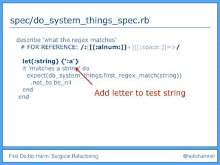 First Do No Harm: Surgical Refactoring @nellshamrell
spec/do_system_things_spec.rb
describe ‘what the regex matches’
# FOR REFERENCE: /:([[:alnum:]]+)[[:space:]]=>/
let(:string) {‘:a'}
it 'matches a string' do
expect(do_system_things.first_regex_match(string))
.not_to be_nil
end
end
Add letter to test string
 