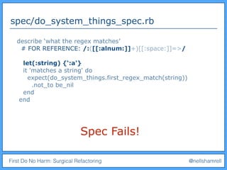 First Do No Harm: Surgical Refactoring @nellshamrell
spec/do_system_things_spec.rb
Spec Fails!
describe ‘what the regex matches’
# FOR REFERENCE: /:([[:alnum:]]+)[[:space:]]=>/
let(:string) {‘:a'}
it 'matches a string' do
expect(do_system_things.first_regex_match(string))
.not_to be_nil
end
end
 