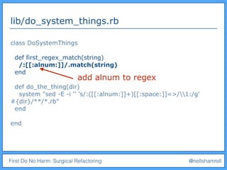 First Do No Harm: Surgical Refactoring @nellshamrell
lib/do_system_things.rb
class DoSystemThings
def first_regex_match(string)
/:[[:alnum:]]/.match(string)
end
def do_the_thing(dir)
system "sed -E -i '' 's/:([[:alnum:]]+)[[:space:]]=>/1:/g'
#{dir}/**/*.rb"
end
end
add alnum to regex
 