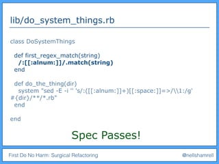 First Do No Harm: Surgical Refactoring @nellshamrell
lib/do_system_things.rb
class DoSystemThings
def first_regex_match(string)
/:[[:alnum:]]/.match(string)
end
def do_the_thing(dir)
system "sed -E -i '' 's/:([[:alnum:]]+)[[:space:]]=>/1:/g'
#{dir}/**/*.rb"
end
end
Spec Passes!
 