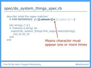 First Do No Harm: Surgical Refactoring @nellshamrell
spec/do_system_things_spec.rb
describe ‘what the regex matches’
# FOR REFERENCE: /:([[:alnum:]]+)[[:space:]]=>/
let(:string) {‘:a'}
it 'matches a string' do
expect(do_system_things.first_regex_match(string))
.not_to be_nil
end
end Means character must
appear one or more times
 