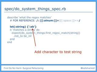 First Do No Harm: Surgical Refactoring @nellshamrell
spec/do_system_things_spec.rb
describe ‘what the regex matches’
# FOR REFERENCE: /:([[:alnum:]]+)[[:space:]]=>/
let(:string) {‘:ab'}
it 'matches a string' do
expect(do_system_things.first_regex_match(string))
.not_to be_nil
end
end
Add character to test string
 