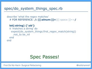 First Do No Harm: Surgical Refactoring @nellshamrell
spec/do_system_things_spec.rb
Spec Passes!
describe ‘what the regex matches’
# FOR REFERENCE: /:([[:alnum:]]+)[[:space:]]=>/
let(:string) {‘:ab'}
it 'matches a string' do
expect(do_system_things.first_regex_match(string))
.not_to be_nil
end
end
 
