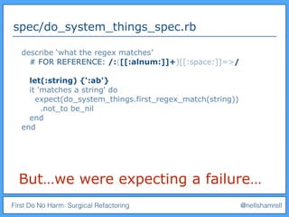 First Do No Harm: Surgical Refactoring @nellshamrell
spec/do_system_things_spec.rb
But…we were expecting a failure…
describe ‘what the regex matches’
# FOR REFERENCE: /:([[:alnum:]]+)[[:space:]]=>/
let(:string) {‘:ab'}
it 'matches a string' do
expect(do_system_things.first_regex_match(string))
.not_to be_nil
end
end
 