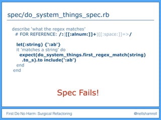 First Do No Harm: Surgical Refactoring @nellshamrell
spec/do_system_things_spec.rb
Spec Fails!
describe ‘what the regex matches’
# FOR REFERENCE: /:([[:alnum:]]+)[[:space:]]=>/
let(:string) {‘:ab'}
it 'matches a string' do
expect(do_system_things.first_regex_match(string)
.to_s).to include(‘:ab’)
end
end
 