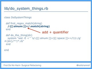 First Do No Harm: Surgical Refactoring @nellshamrell
lib/do_system_things.rb
class DoSystemThings
def first_regex_match(string)
/:[[:alnum:]]+/.match(string)
end
def do_the_thing(dir)
system "sed -E -i '' 's/:([[:alnum:]]+)[[:space:]]=>/1:/g'
#{dir}/**/*.rb"
end
end
add + quantifier
 