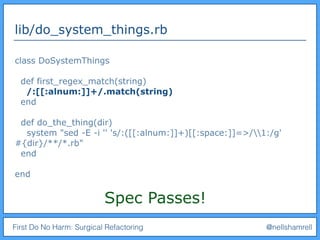 First Do No Harm: Surgical Refactoring @nellshamrell
lib/do_system_things.rb
class DoSystemThings
def first_regex_match(string)
/:[[:alnum:]]+/.match(string)
end
def do_the_thing(dir)
system "sed -E -i '' 's/:([[:alnum:]]+)[[:space:]]=>/1:/g'
#{dir}/**/*.rb"
end
end
Spec Passes!
 