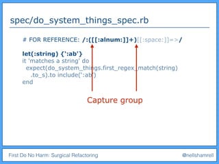 First Do No Harm: Surgical Refactoring @nellshamrell
spec/do_system_things_spec.rb
# FOR REFERENCE: /:([[:alnum:]]+)[[:space:]]=>/
let(:string) {‘:ab'}
it 'matches a string' do
expect(do_system_things.first_regex_match(string)
.to_s).to include(‘:ab’)
end
Capture group
 