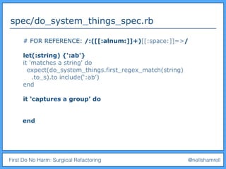 First Do No Harm: Surgical Refactoring @nellshamrell
spec/do_system_things_spec.rb
# FOR REFERENCE: /:([[:alnum:]]+)[[:space:]]=>/
let(:string) {‘:ab'}
it 'matches a string' do
expect(do_system_things.first_regex_match(string)
.to_s).to include(‘:ab’)
end
it ‘captures a group’ do
end
 