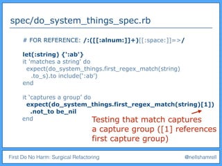 First Do No Harm: Surgical Refactoring @nellshamrell
spec/do_system_things_spec.rb
# FOR REFERENCE: /:([[:alnum:]]+)[[:space:]]=>/
let(:string) {‘:ab'}
it 'matches a string' do
expect(do_system_things.first_regex_match(string)
.to_s).to include(‘:ab’)
end
it ‘captures a group’ do
expect(do_system_things.first_regex_match(string)[1])
.not_to be_nil
end Testing that match captures
a capture group ([1] references
first capture group)
 